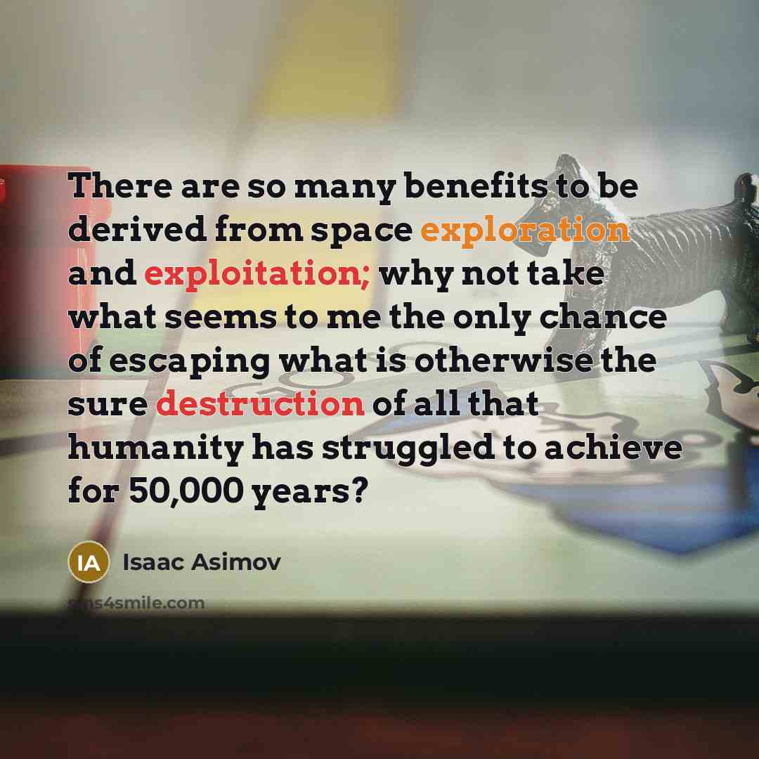 “There are so many benefits to be derived from space exploration and exploitation; why not take what seems to me the only chance of escaping what is otherwise the sure destruction of all that humanity has struggled to achieve for 50,000 years?” quote by Isaac Asimov