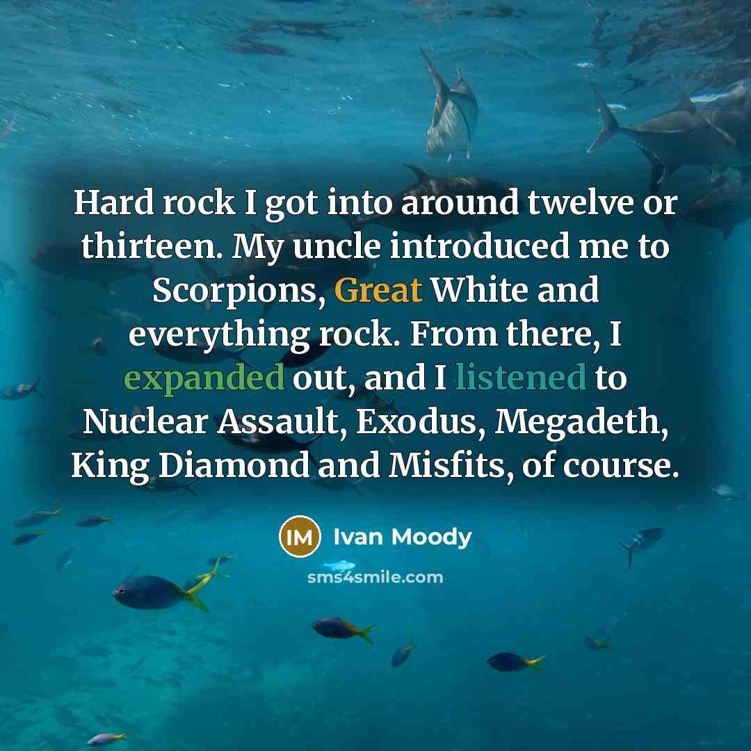 “Hard rock I got into around twelve or thirteen. My uncle introduced me to Scorpions, Great White and everything rock. From there, I expanded out, and I listened to Nuclear Assault, Exodus, Megadeth, King Diamond and Misfits, of course.” quote by Ivan Moody