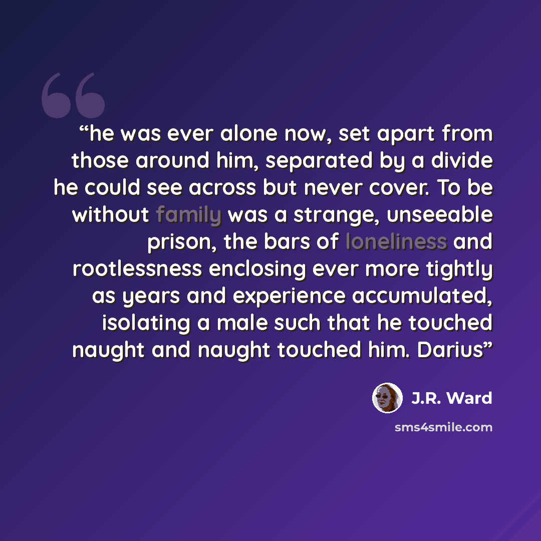 “he was ever alone now, set apart from those around him, separated by a divide he could see across but never cover. To be without family was a strange, unseeable prison, the bars of loneliness and rootlessness enclosing ever more tightly as years and experience accumulated, isolating a male such…” quote by J.R. Ward