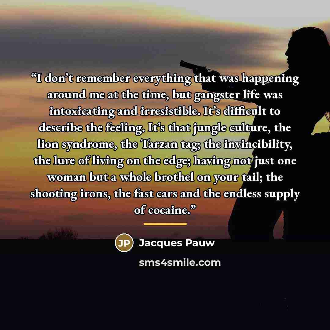 “I don’t remember everything that was happening around me at the time, but gangster life was intoxicating and irresistible. It’s difficult to describe the feeling. It’s that jungle culture, the lion syndrome, the Tarzan tag; the invincibility, the lure of living on the edge; having not just one…” quote by Jacques Pauw