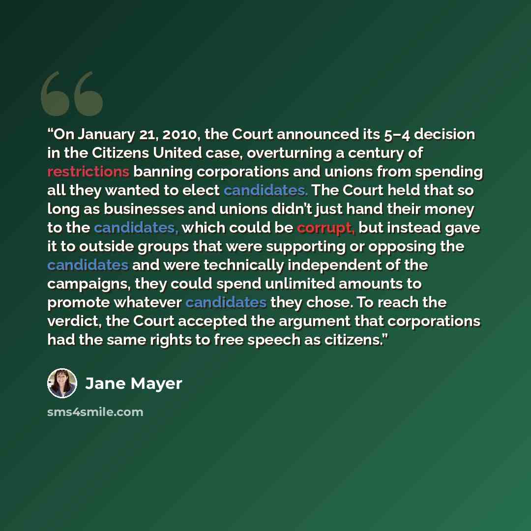 “On January 21, 2010, the Court announced its 5–4 decision in the Citizens United case, overturning a century of restrictions banning corporations and unions from spending all they wanted to elect candidates. The Court held that so long as businesses and unions didn’t just hand their money to the…” quote by Jane Mayer