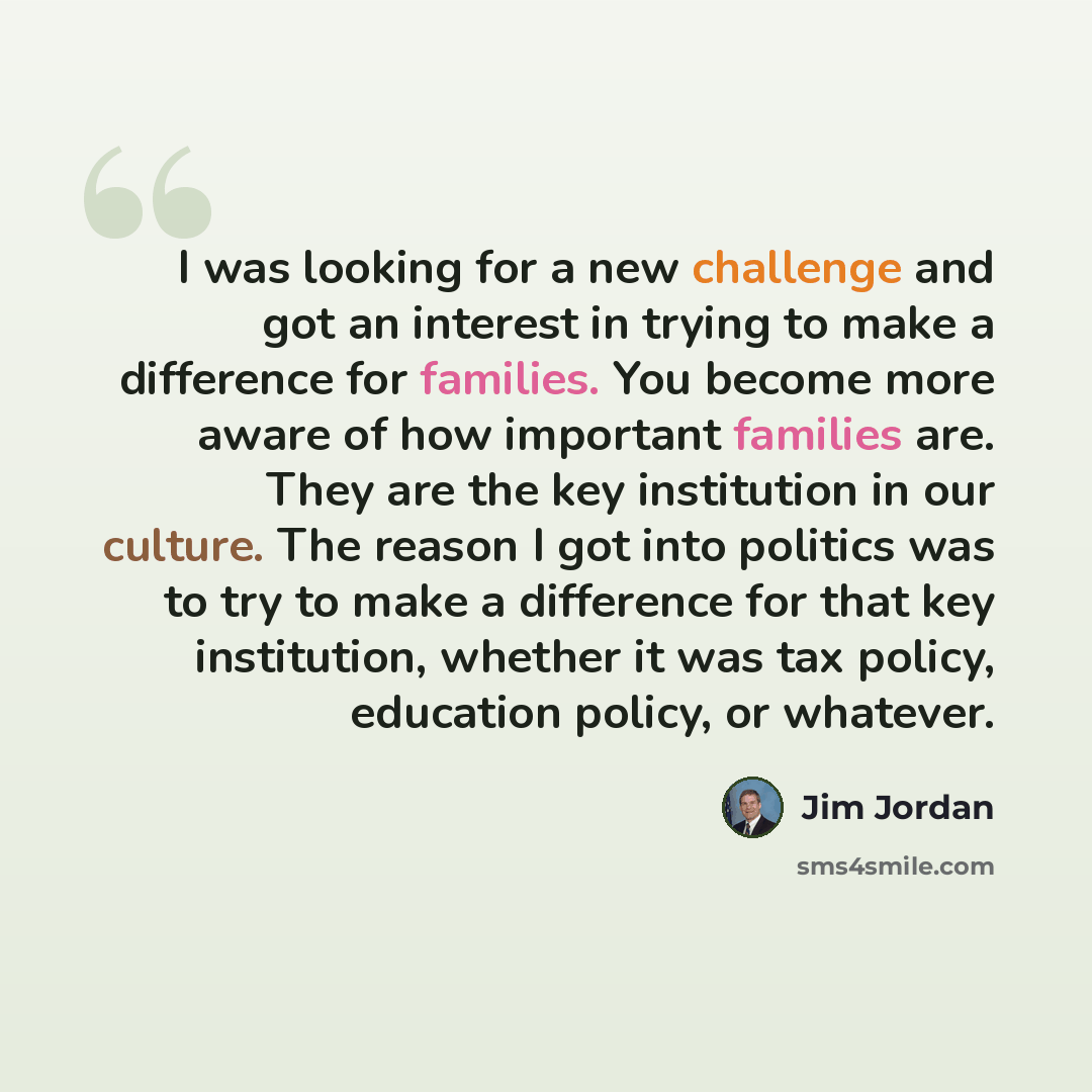 “I was looking for a new challenge and got an interest in trying to make a difference for families. You become more aware of how important families are. They are the key institution in our culture. The reason I got into politics was to try to make a difference for that key institution, whether it…” quote by Jim Jordan