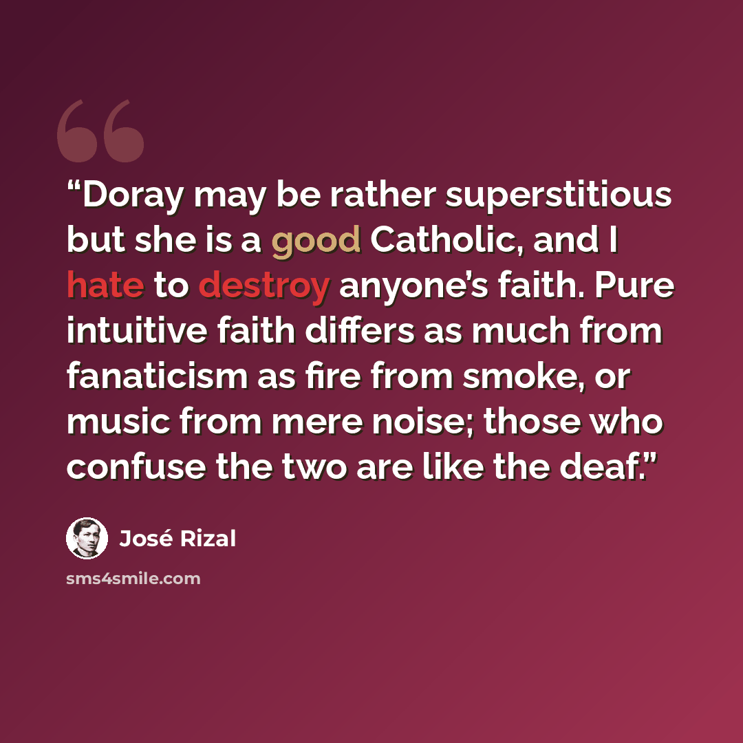 “Doray may be rather superstitious but she is a good Catholic, and I hate to destroy anyone’s faith. Pure intuitive faith differs as much from fanaticism as fire from smoke, or music from mere noise; those who confuse the two are like the deaf.” quote by José Rizal