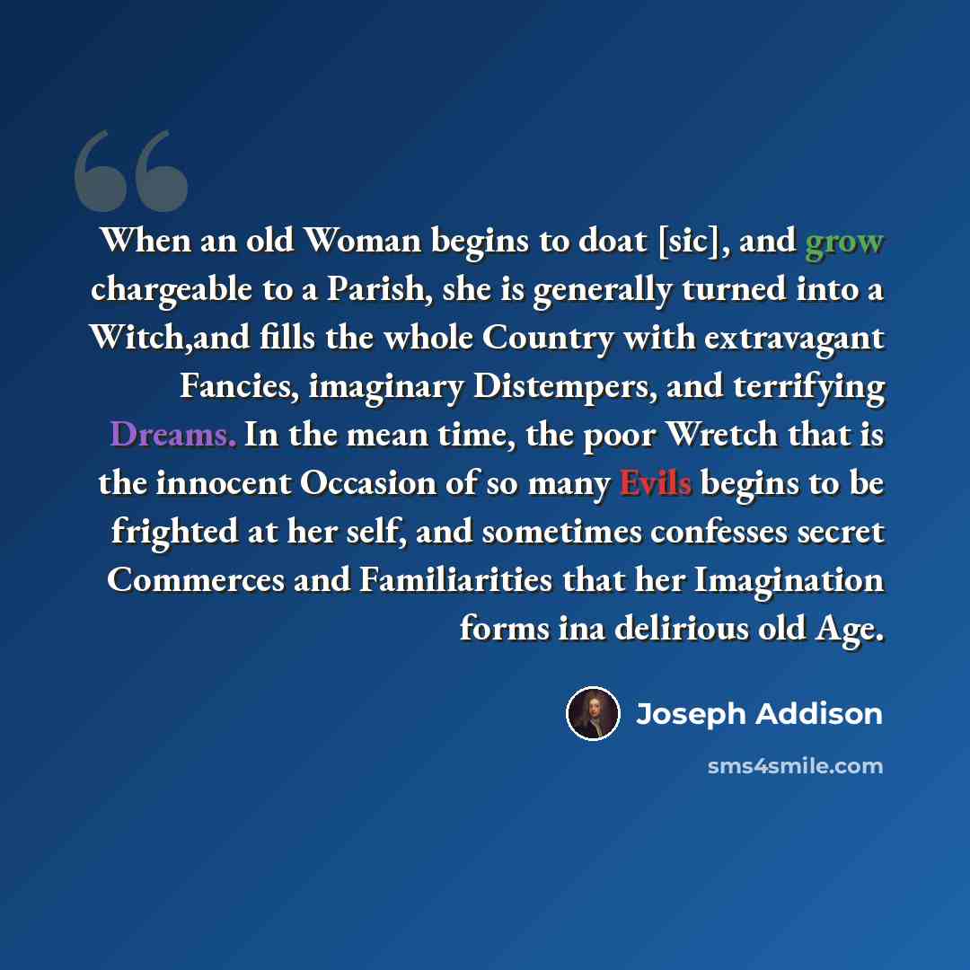 “When an old Woman begins to doat [sic], and grow chargeable to a Parish, she is generally turned into a Witch,and fills the whole Country with extravagant Fancies, imaginary Distempers, and terrifying Dreams. In the mean time, the poor Wretch that is the innocent Occasion of so many Evils begins…” quote by Joseph Addison