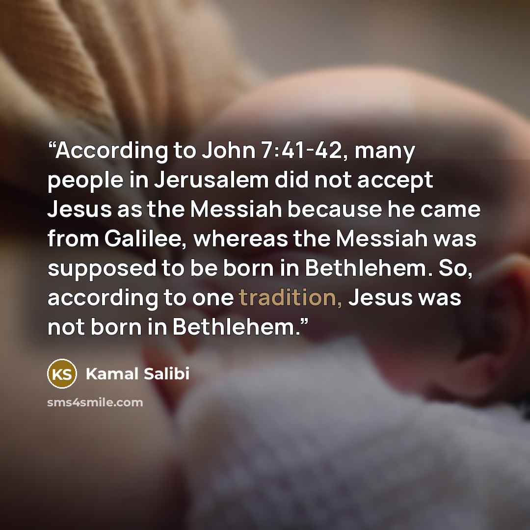 “According to John 7:41-42, many people in Jerusalem did not accept Jesus as the Messiah because he came from Galilee, whereas the Messiah was supposed to be born in Bethlehem. So, according to one tradition, Jesus was not born in Bethlehem.” quote by Kamal Salibi