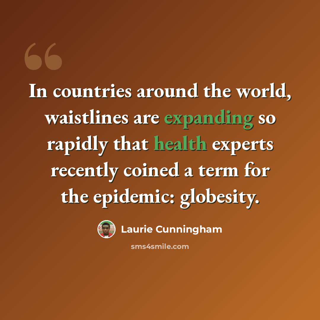 “In countries around the world, waistlines are expanding so rapidly that health experts recently coined a term for the epidemic: globesity.” quote by Laurie Cunningham