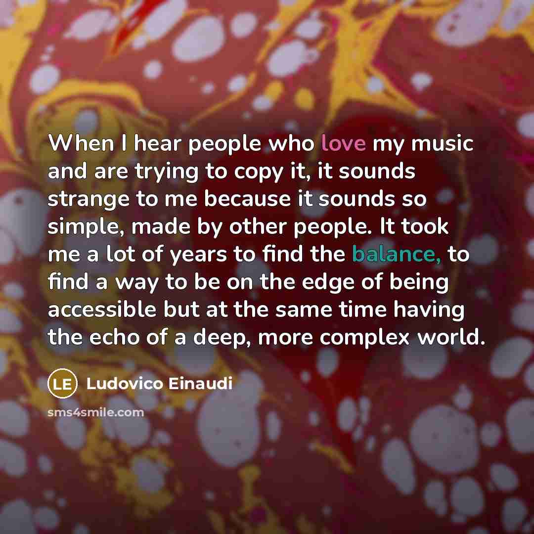 “When I hear people who love my music and are trying to copy it, it sounds strange to me because it sounds so simple, made by other people. It took me a lot of years to find the balance, to find a way to be on the edge of being accessible but at the same time having the echo of a deep, more complex…” quote by Ludovico Einaudi