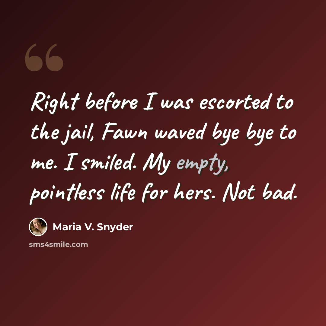 “Right before I was escorted to the jail, Fawn waved bye bye to me. I smiled. My empty, pointless life for hers. Not bad.” quote by Maria V. Snyder