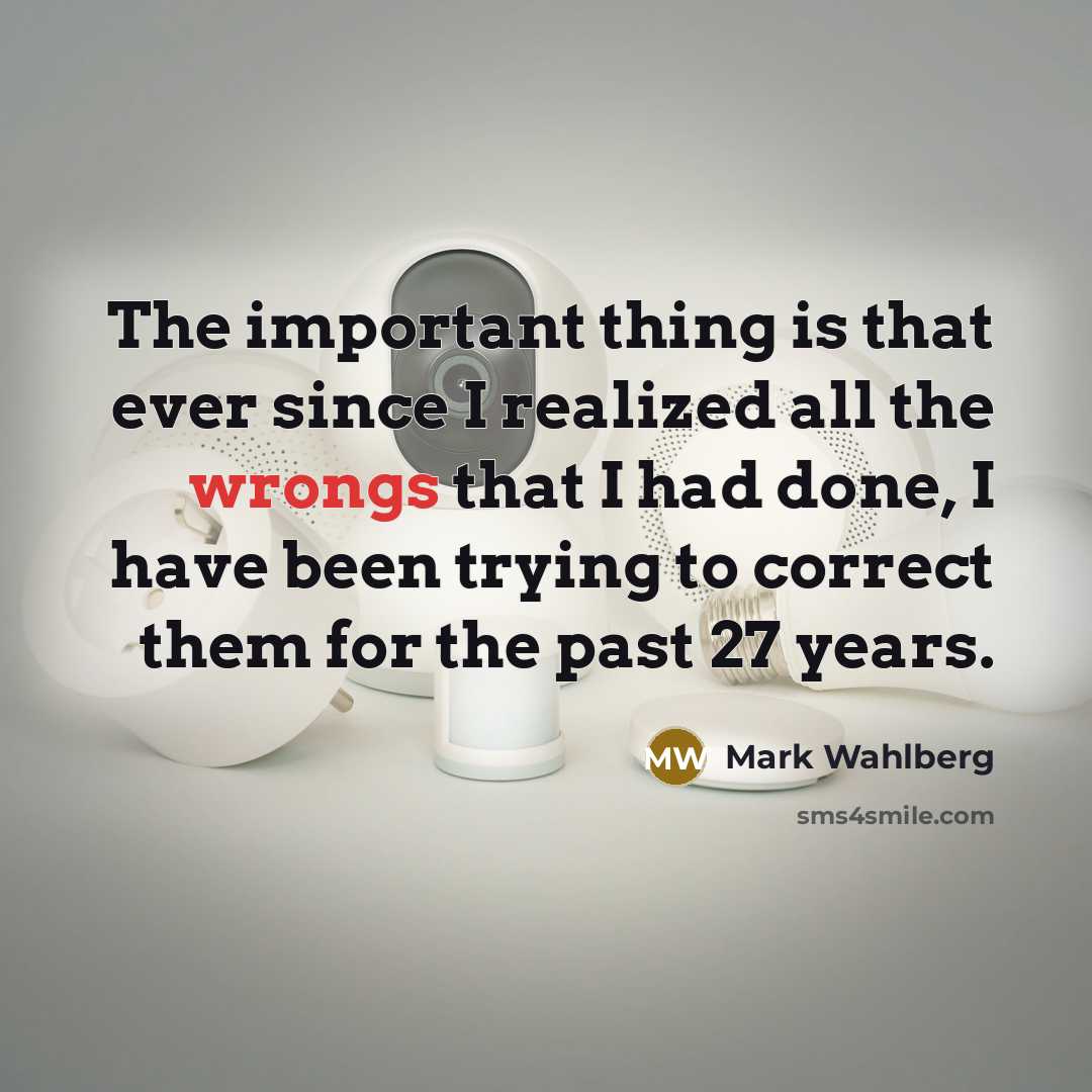 “The important thing is that ever since I realized all the wrongs that I had done, I have been trying to correct them for the past 27 years.” quote by Mark Wahlberg