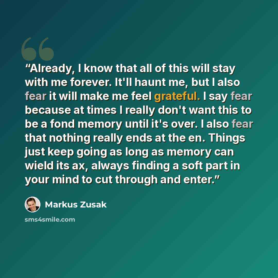 “Already, I know that all of this will stay with me forever. It'll haunt me, but I also fear it will make me feel grateful. I say fear because at times I really don't want this to be a fond memory until it's over. I also fear that nothing really ends at the en. Things just keep going as long as…” quote by Markus Zusak