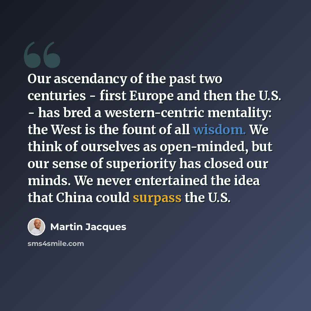 “Our ascendancy of the past two centuries - first Europe and then the U.S. - has bred a western-centric mentality: the West is the fount of all wisdom. We think of ourselves as open-minded, but our sense of superiority has closed our minds. We never entertained the idea that China could surpass the…” quote by Martin Jacques