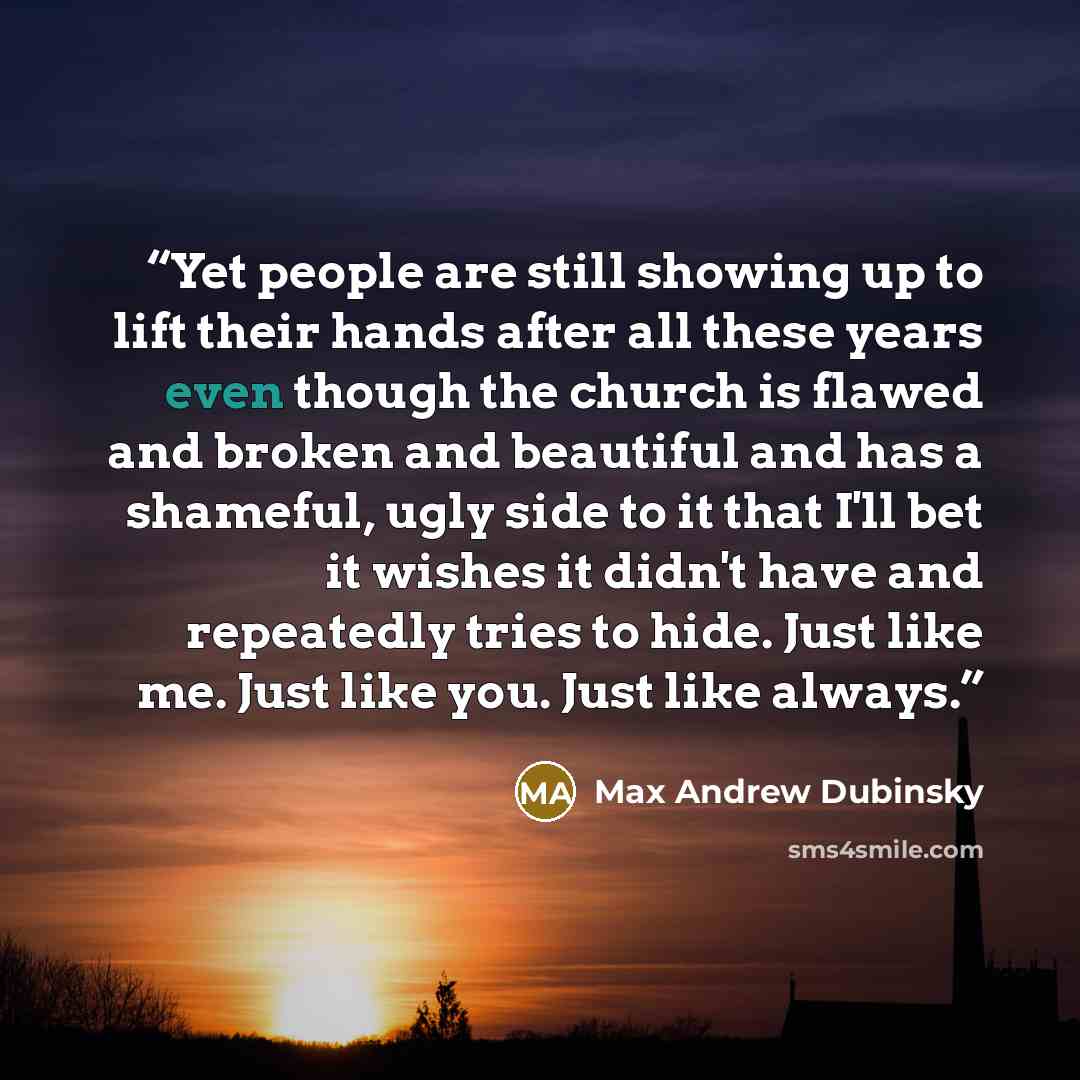 “Yet people are still showing up to lift their hands after all these years even though the church is flawed and broken and beautiful and has a shameful, ugly side to it that I'll bet it wishes it didn't have and repeatedly tries to hide. Just like me. Just like you. Just like always.” quote by Max Andrew Dubinsky