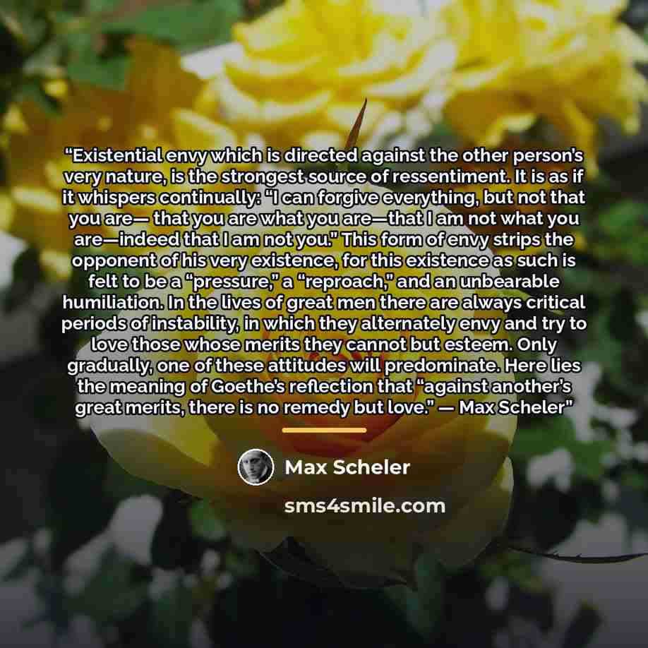 “Existential envy which is directed against the other person’s very nature, is the strongest source of ressentiment. It is as if it whispers continually: “I can forgive everything, but not that you are— that you are what you are—that I am not what you are—indeed that I am not you.” This form of…” quote by Max Scheler