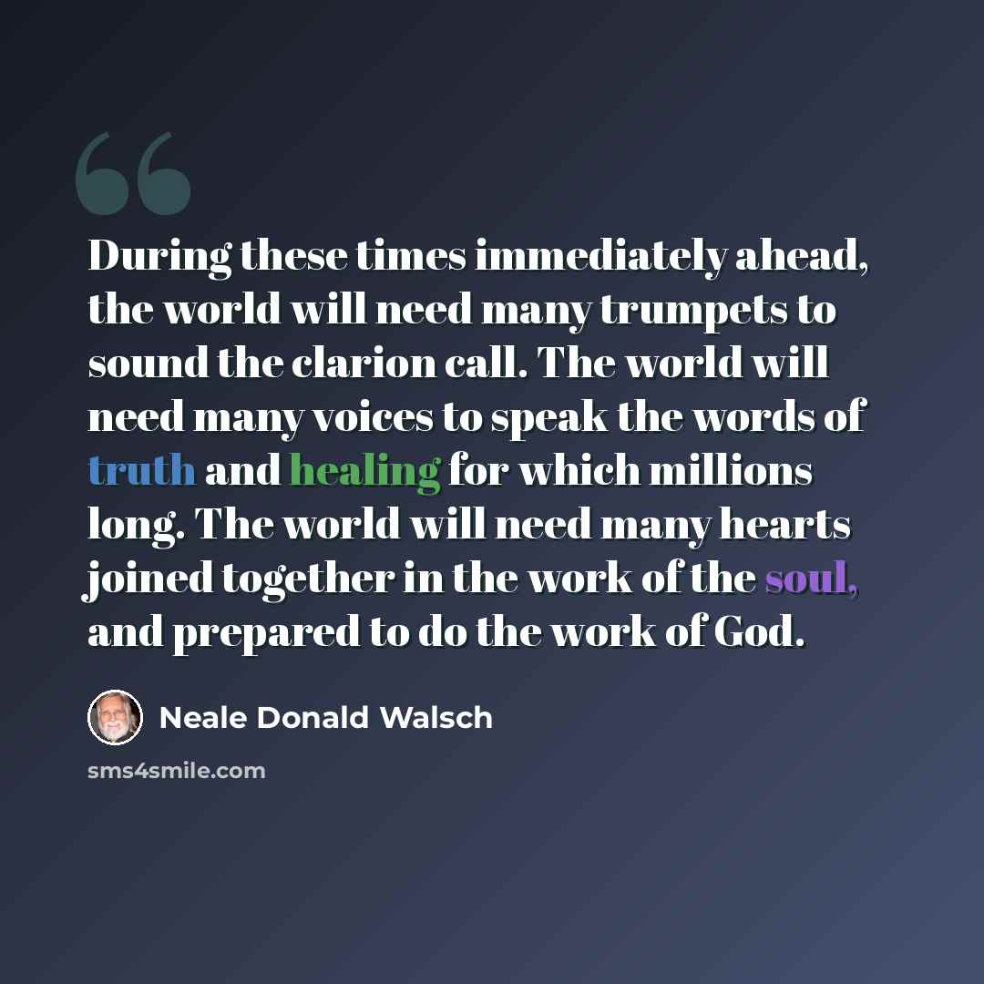 “During these times immediately ahead, the world will need many trumpets to sound the clarion call. The world will need many voices to speak the words of truth and healing for which millions long. The world will need many hearts joined together in the work of the soul, and prepared to do the work…” quote by Neale Donald Walsch