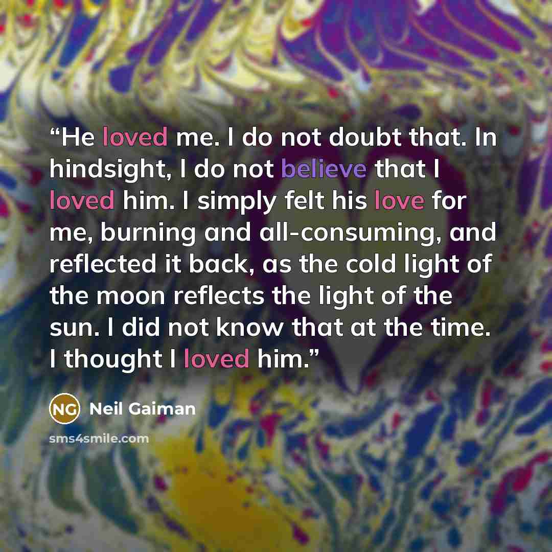 “He loved me. I do not doubt that. In hindsight, I do not believe that I loved him. I simply felt his love for me, burning and all-consuming, and reflected it back, as the cold light of the moon reflects the light of the sun. I did not know that at the time. I thought I loved him.” quote by Neil Gaiman
