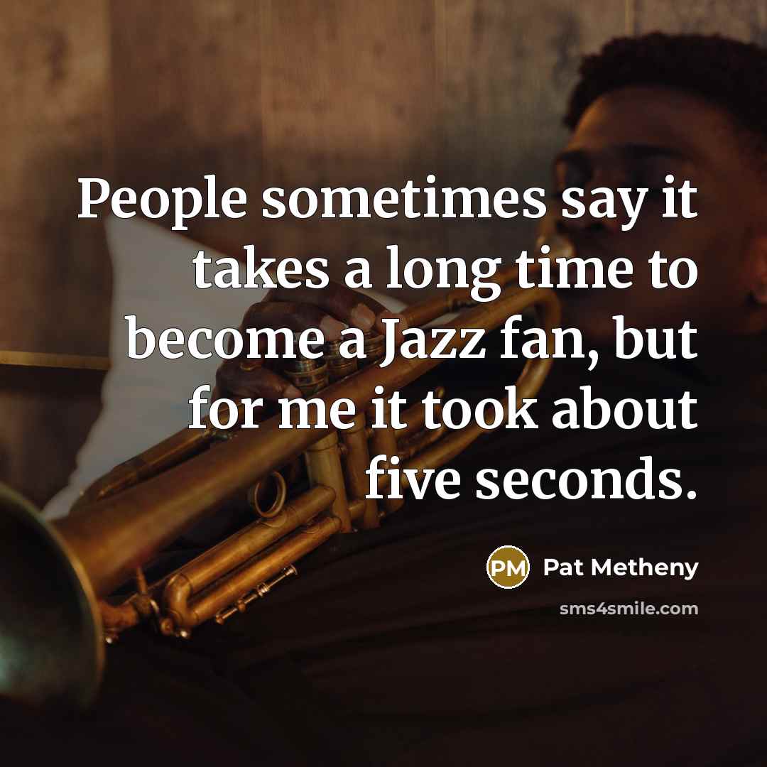 “People sometimes say it takes a long time to become a Jazz fan, but for me it took about five seconds.” quote by Pat Metheny