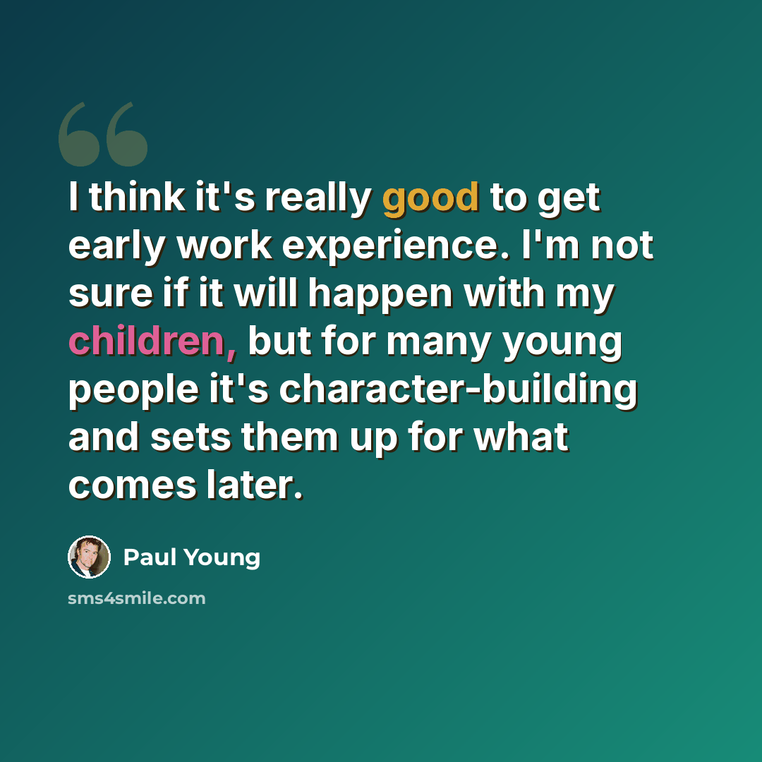 “I think it's really good to get early work experience. I'm not sure if it will happen with my children, but for many young people it's character-building and sets them up for what comes later.” quote by Paul Young