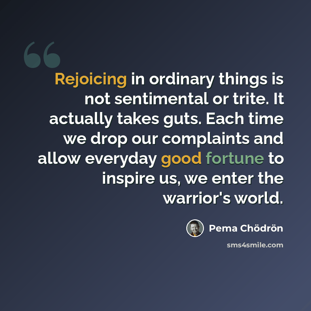 “Rejoicing in ordinary things is not sentimental or trite. It actually takes guts. Each time we drop our complaints and allow everyday good fortune to inspire us, we enter the warrior's world.” quote by Pema Chodron