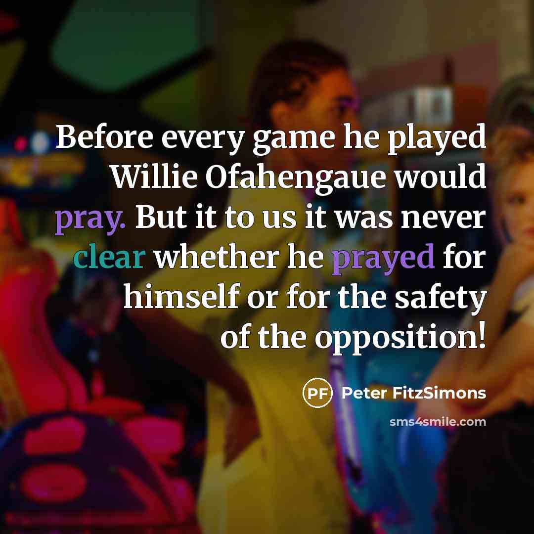 “Before every game he played Willie Ofahengaue would pray. But it to us it was never clear whether he prayed for himself or for the safety of the opposition!” quote by Peter FitzSimons