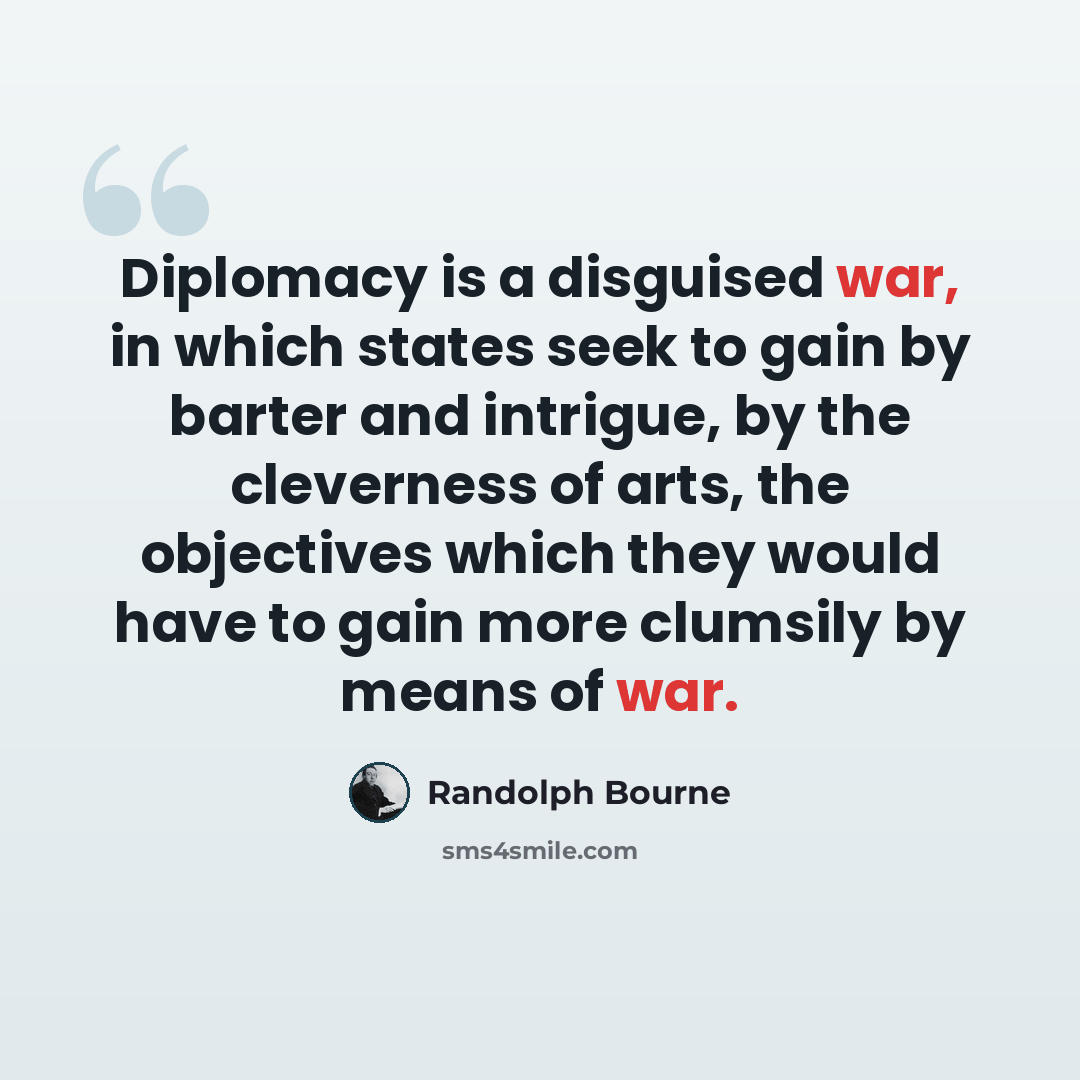 “Diplomacy is a disguised war, in which states seek to gain by barter and intrigue, by the cleverness of arts, the objectives which they would have to gain more clumsily by means of war.” quote by Randolph Bourne