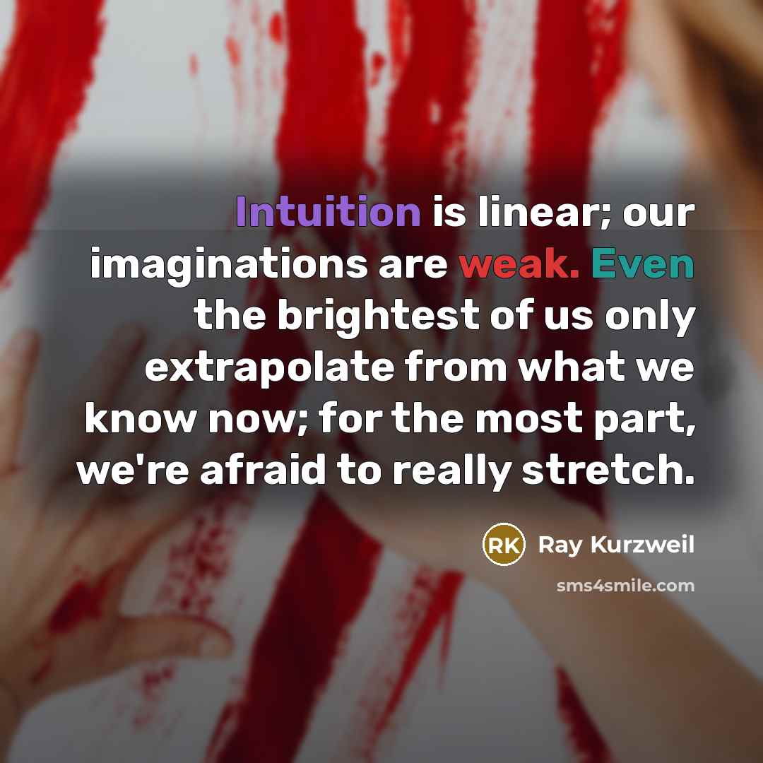 “Intuition is linear; our imaginations are weak. Even the brightest of us only extrapolate from what we know now; for the most part, we're afraid to really stretch.” quote by Ray Kurzweil