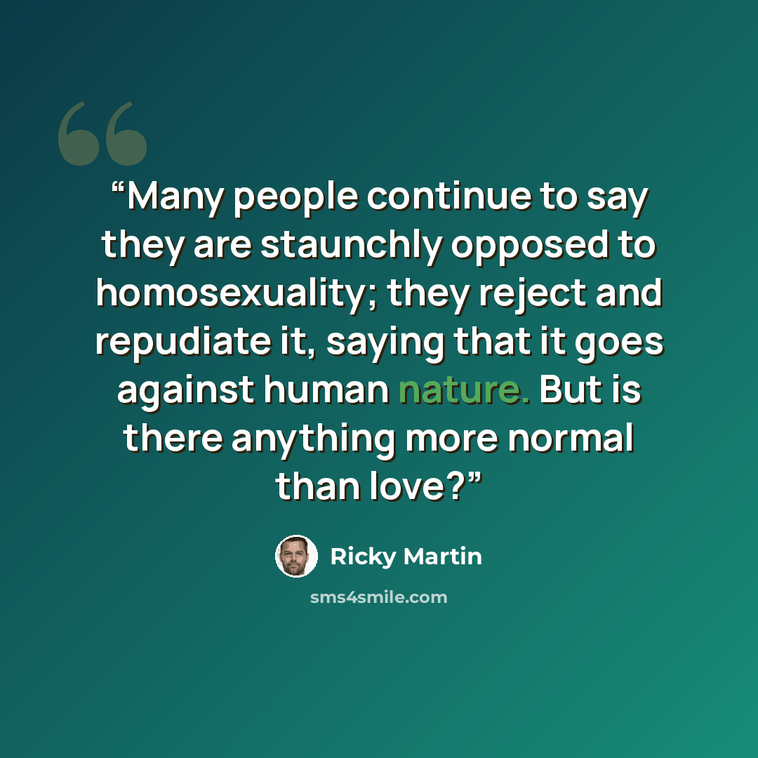 “Many people continue to say they are staunchly opposed to homosexuality; they reject and repudiate it, saying that it goes against human nature. But is there anything more normal than love?” quote by Ricky Martin