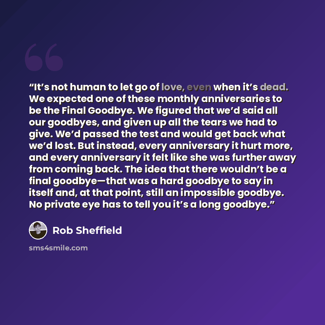 “It’s not human to let go of love, even when it’s dead. We expected one of these monthly anniversaries to be the Final Goodbye. We figured that we’d said all our goodbyes, and given up all the tears we had to give. We’d passed the test and would get back what we’d lost. But instead, every…” quote by Rob Sheffield