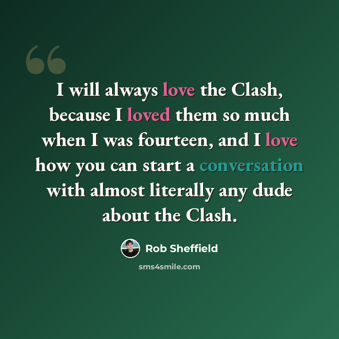 “I will always love the Clash, because I loved them so much when I was fourteen, and I love how you can start a conversation with almost literally any dude about the Clash.” quote by Rob Sheffield