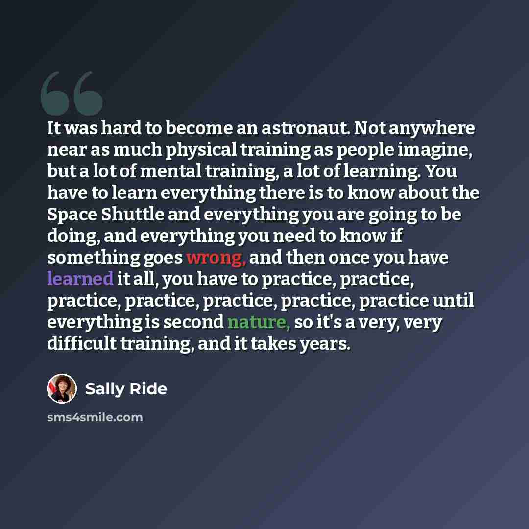 “It was hard to become an astronaut. Not anywhere near as much physical training as people imagine, but a lot of mental training, a lot of learning. You have to learn everything there is to know about the Space Shuttle and everything you are going to be doing, and everything you need to know if…” quote by Sally Ride