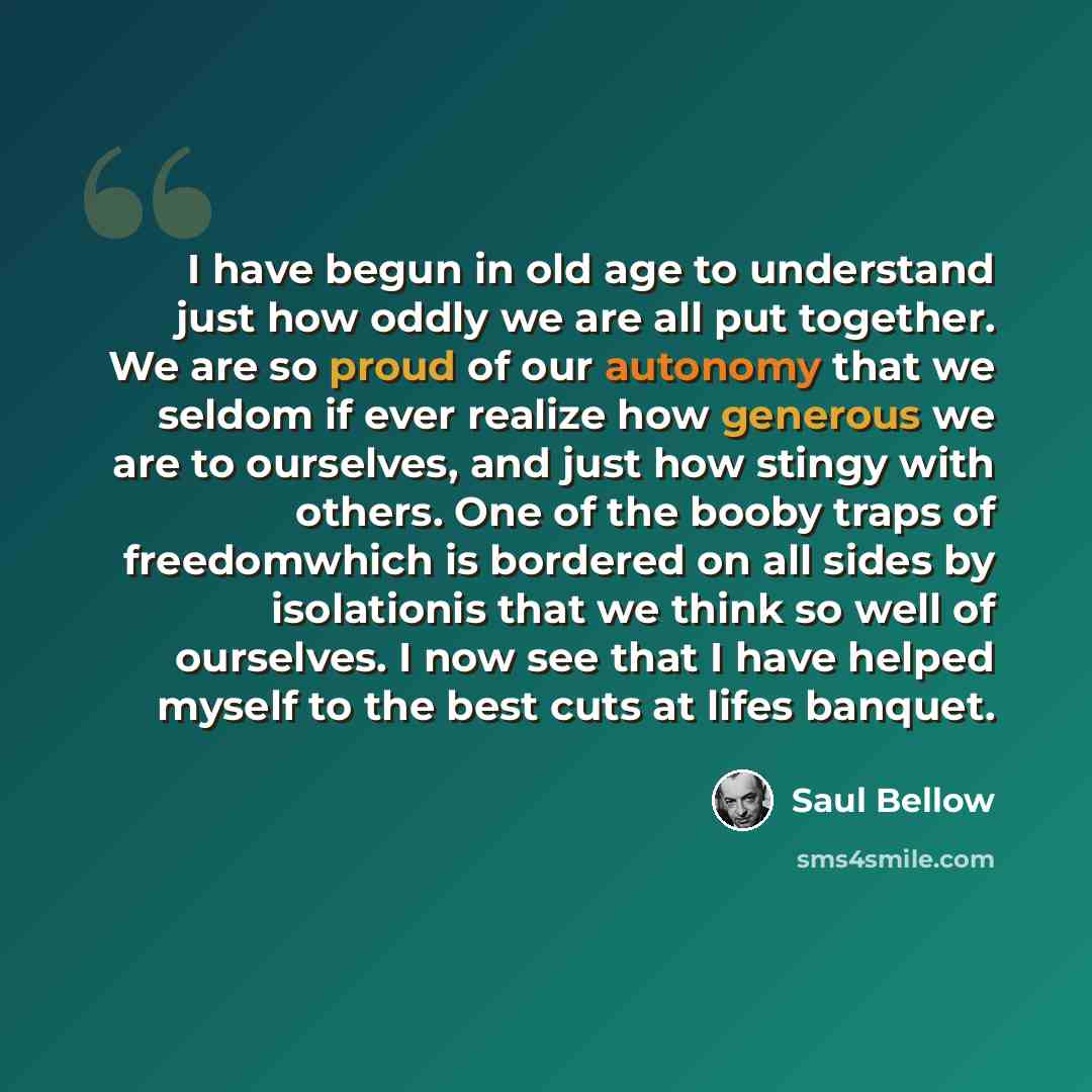 “I have begun in old age to understand just how oddly we are all put together. We are so proud of our autonomy that we seldom if ever realize how generous we are to ourselves, and just how stingy with others. One of the booby traps of freedomwhich is bordered on all sides by isolationis that we…” quote by Saul Bellow