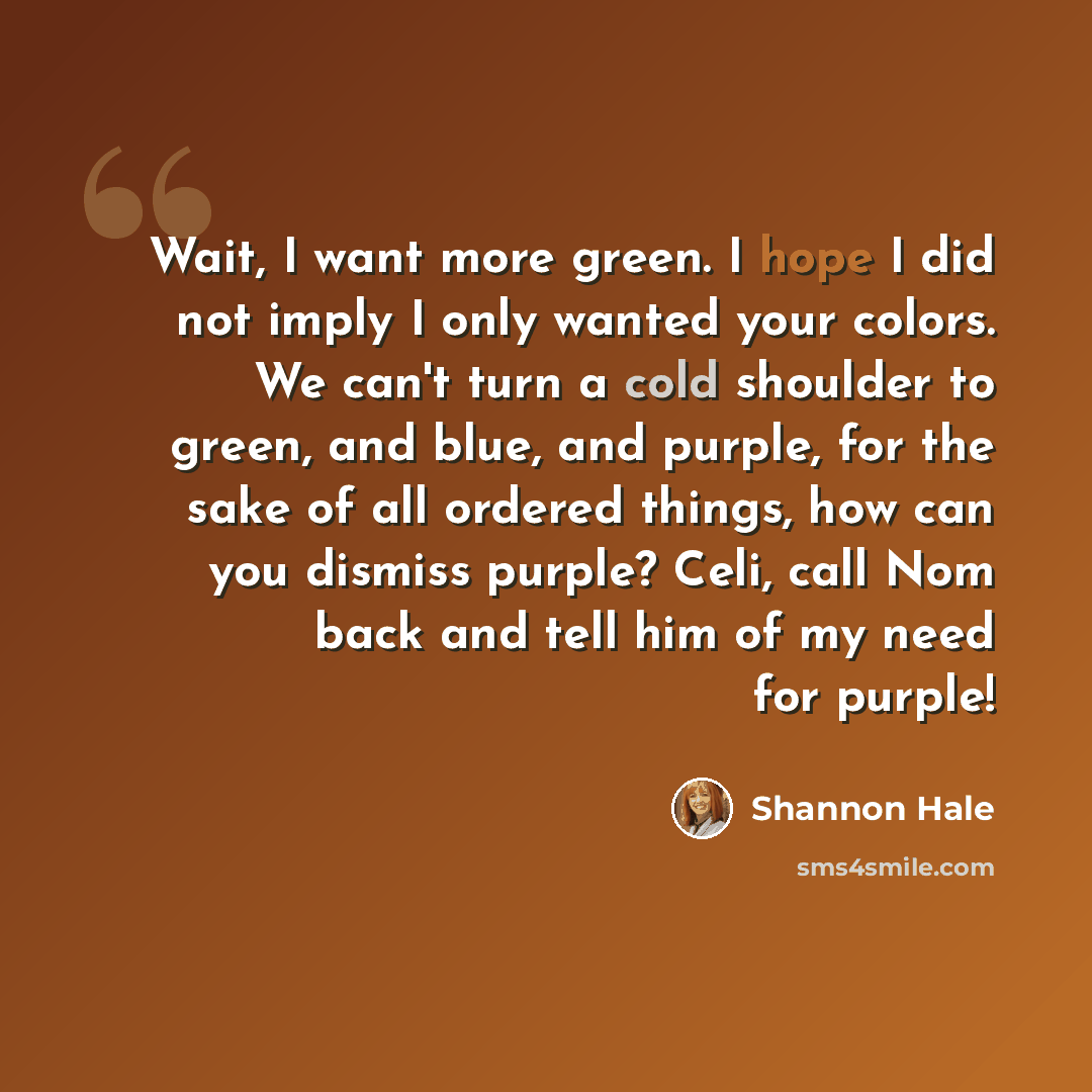“Wait, I want more green. I hope I did not imply I only wanted your colors. We can't turn a cold shoulder to green, and blue, and purple, for the sake of all ordered things, how can you dismiss purple? Celi, call Nom back and tell him of my need for purple!” quote by Shannon Hale