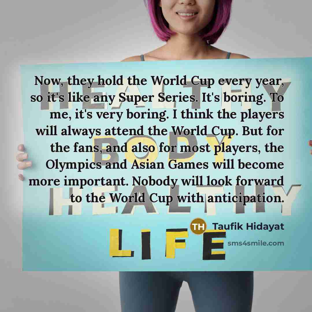 “Now, they hold the World Cup every year, so it's like any Super Series. It's boring. To me, it's very boring. I think the players will always attend the World Cup. But for the fans, and also for most players, the Olympics and Asian Games will become more important. Nobody will look forward to the…” quote by Taufik Hidayat