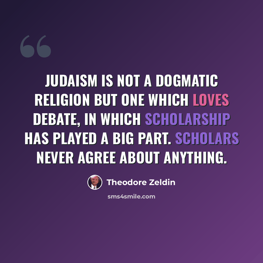 “Judaism is not a dogmatic religion but one which loves debate, in which scholarship has played a big part. Scholars never agree about anything.” quote by Theodore Zeldin