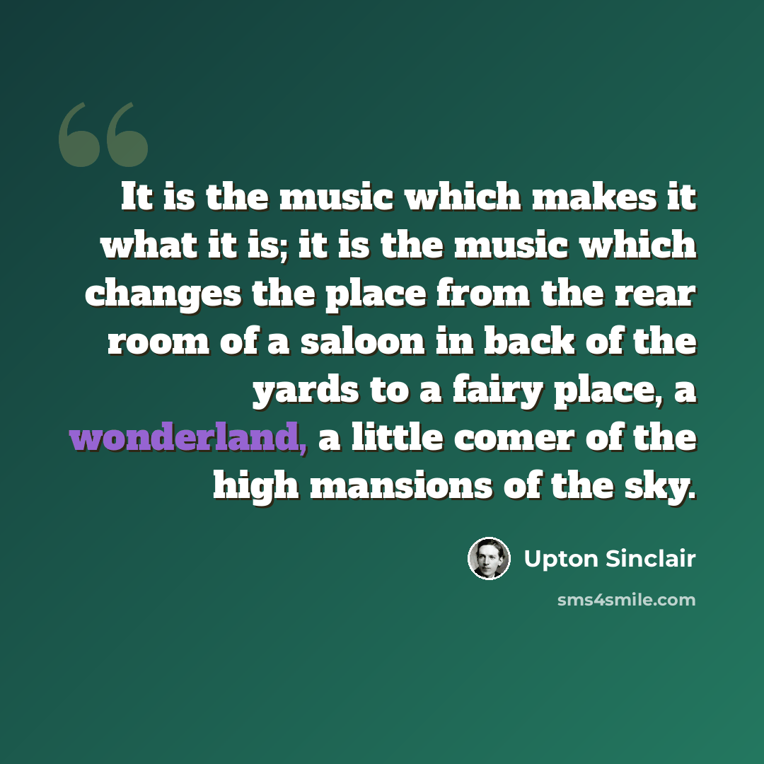 “It is the music which makes it what it is; it is the music which changes the place from the rear room of a saloon in back of the yards to a fairy place, a wonderland, a little comer of the high mansions of the sky.” quote by Upton Sinclair