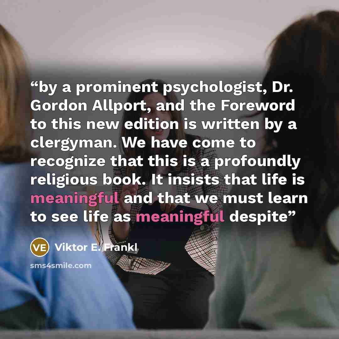 “by a prominent psychologist, Dr. Gordon Allport, and the Foreword to this new edition is written by a clergyman. We have come to recognize that this is a profoundly religious book. It insists that life is meaningful and that we must learn to see life as meaningful despite” quote by Viktor E. Frankl