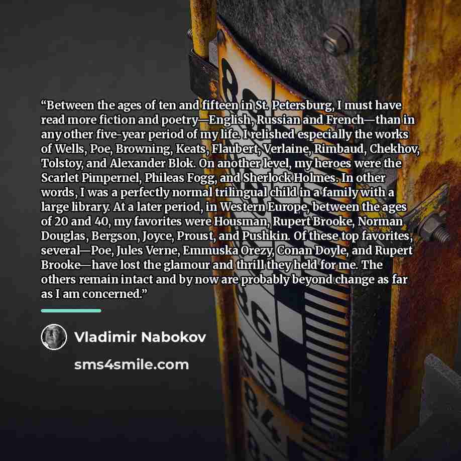 “Between the ages of ten and fifteen in St. Petersburg, I must have read more fiction and poetry—English, Russian and French—than in any other five-year period of my life. I relished especially the works of Wells, Poe, Browning, Keats, Flaubert, Verlaine, Rimbaud, Chekhov, Tolstoy, and Alexander…” quote by Vladimir Nabokov
