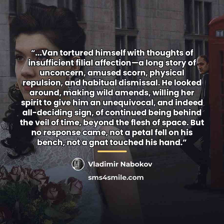 “...Van tortured himself with thoughts of insufficient filial affection—a long story of unconcern, amused scorn, physical repulsion, and habitual dismissal. He looked around, making wild amends, willing her spirit to give him an unequivocal, and indeed all-deciding sign, of continued being behind…” quote by Vladimir Nabokov