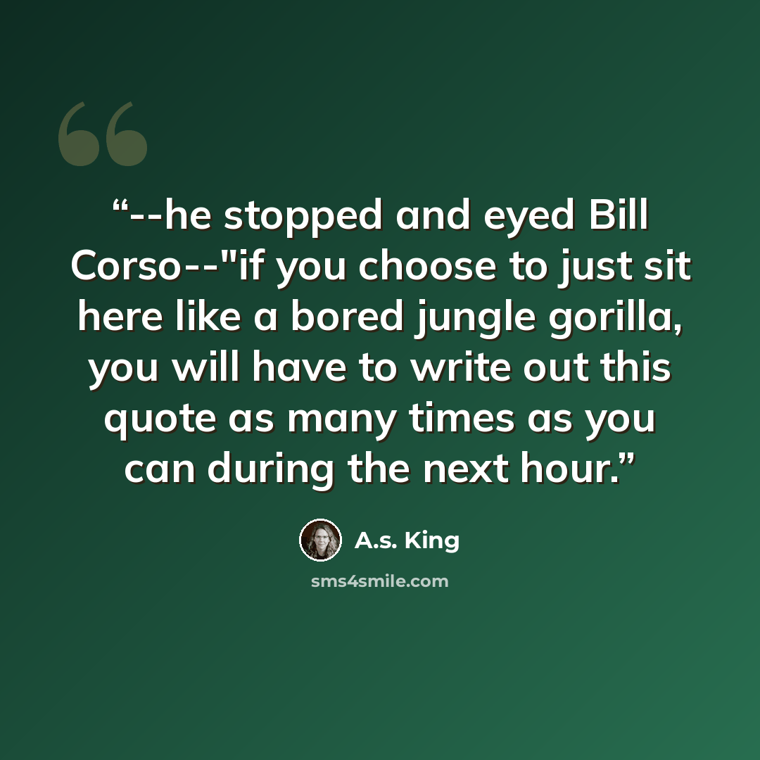 “--he stopped and eyed Bill Corso--"if you choose to just sit here like a bored jungle gorilla, you will have to write out this quote as many times as you can during the next hour.” quote by A.S. King