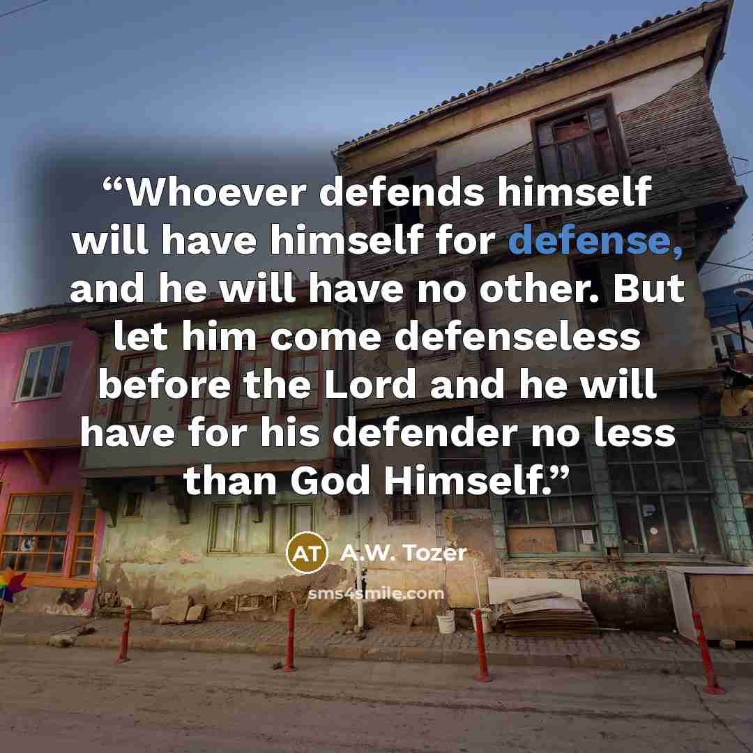 “Whoever defends himself will have himself for defense, and he will have no other. But let him come defenseless before the Lord and he will have for his defender no less than God Himself.” quote by A.W. Tozer