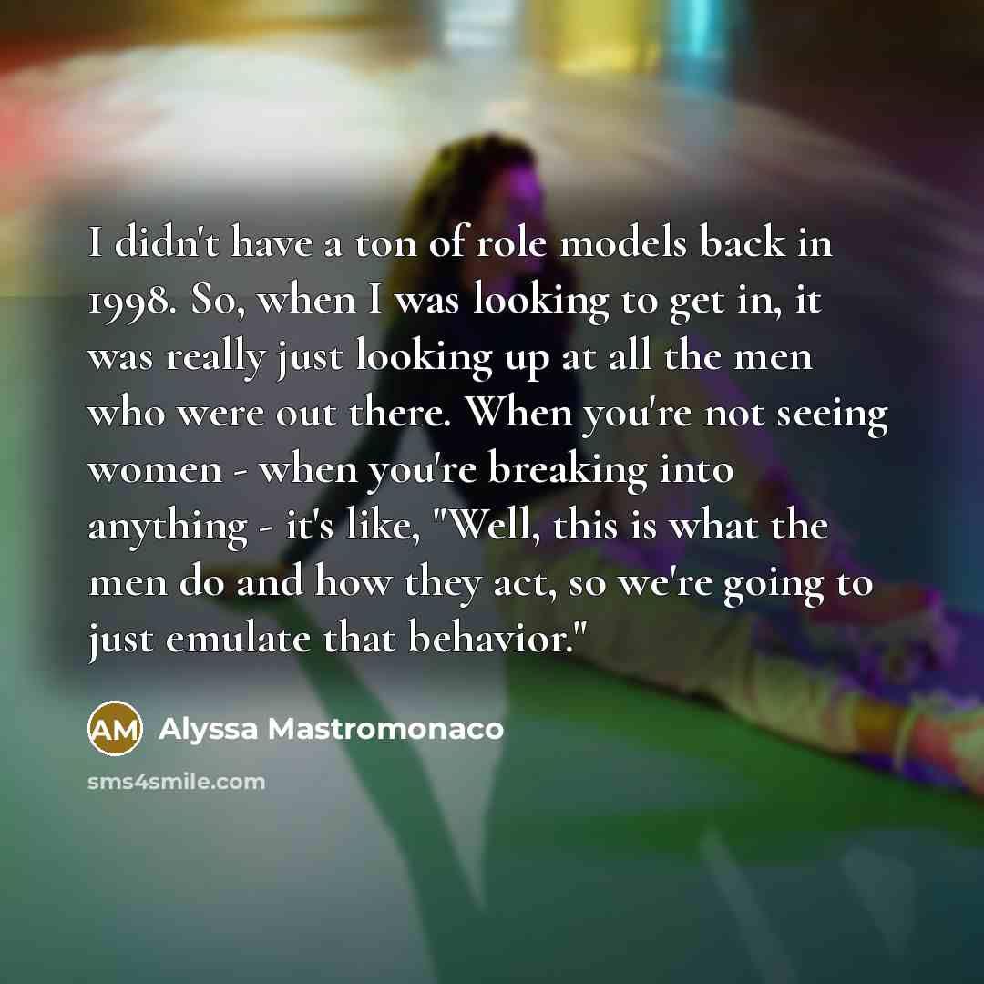 “I didn't have a ton of role models back in 1998. So, when I was looking to get in, it was really just looking up at all the men who were out there. When you're not seeing women - when you're breaking into anything - it's like, "Well, this is what the men do and how they act, so we're going to just…” quote by Alyssa Mastromonaco