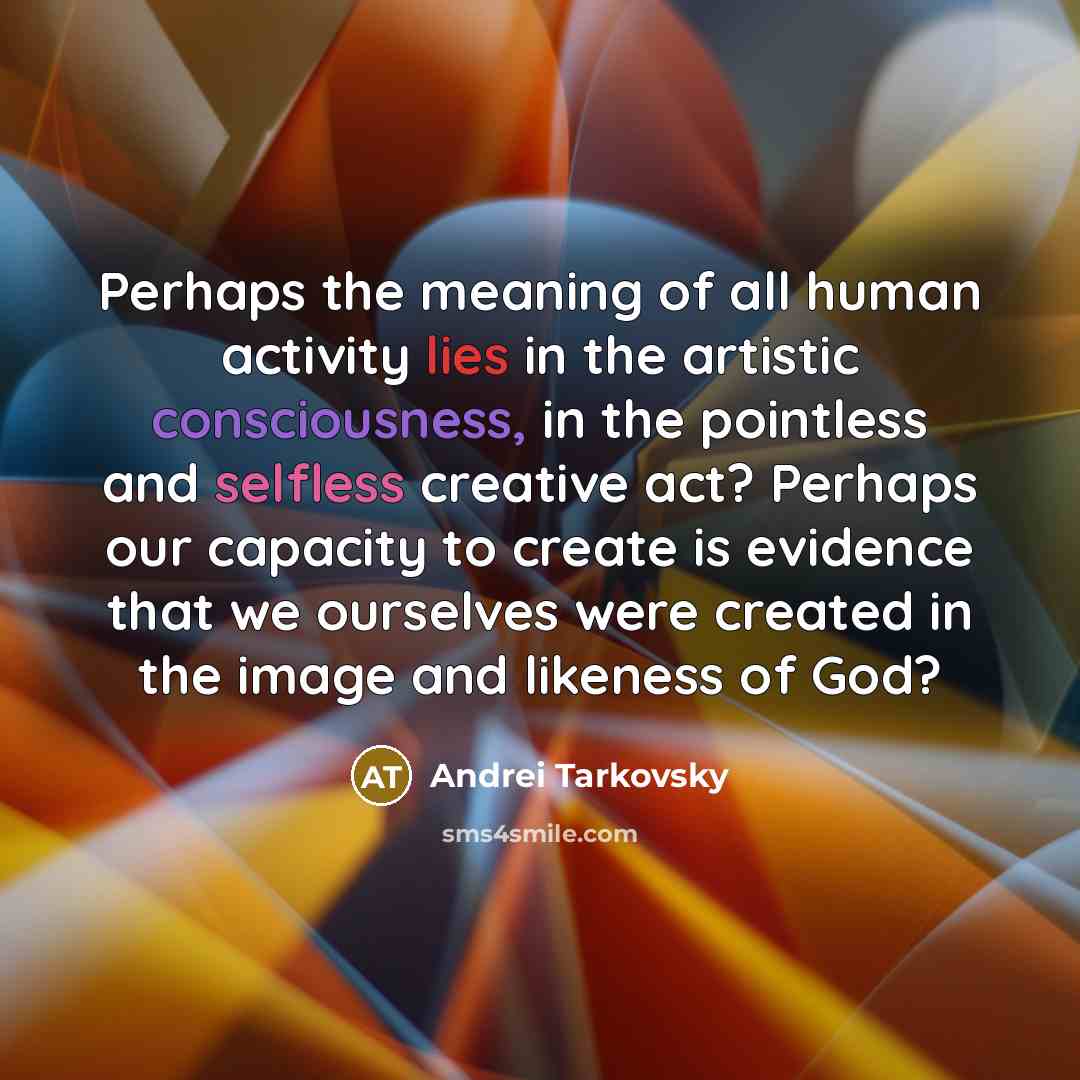 “Perhaps the meaning of all human activity lies in the artistic consciousness, in the pointless and selfless creative act? Perhaps our capacity to create is evidence that we ourselves were created in the image and likeness of God?” quote by Andrei Tarkovsky