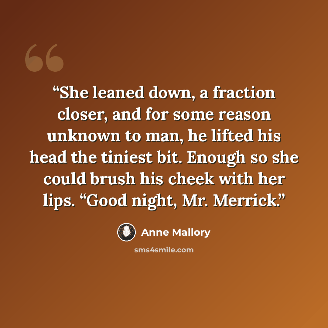 “She leaned down, a fraction closer, and for some reason unknown to man, he lifted his head the tiniest bit. Enough so she could brush his cheek with her lips. “Good night, Mr. Merrick.” quote by Anne Mallory