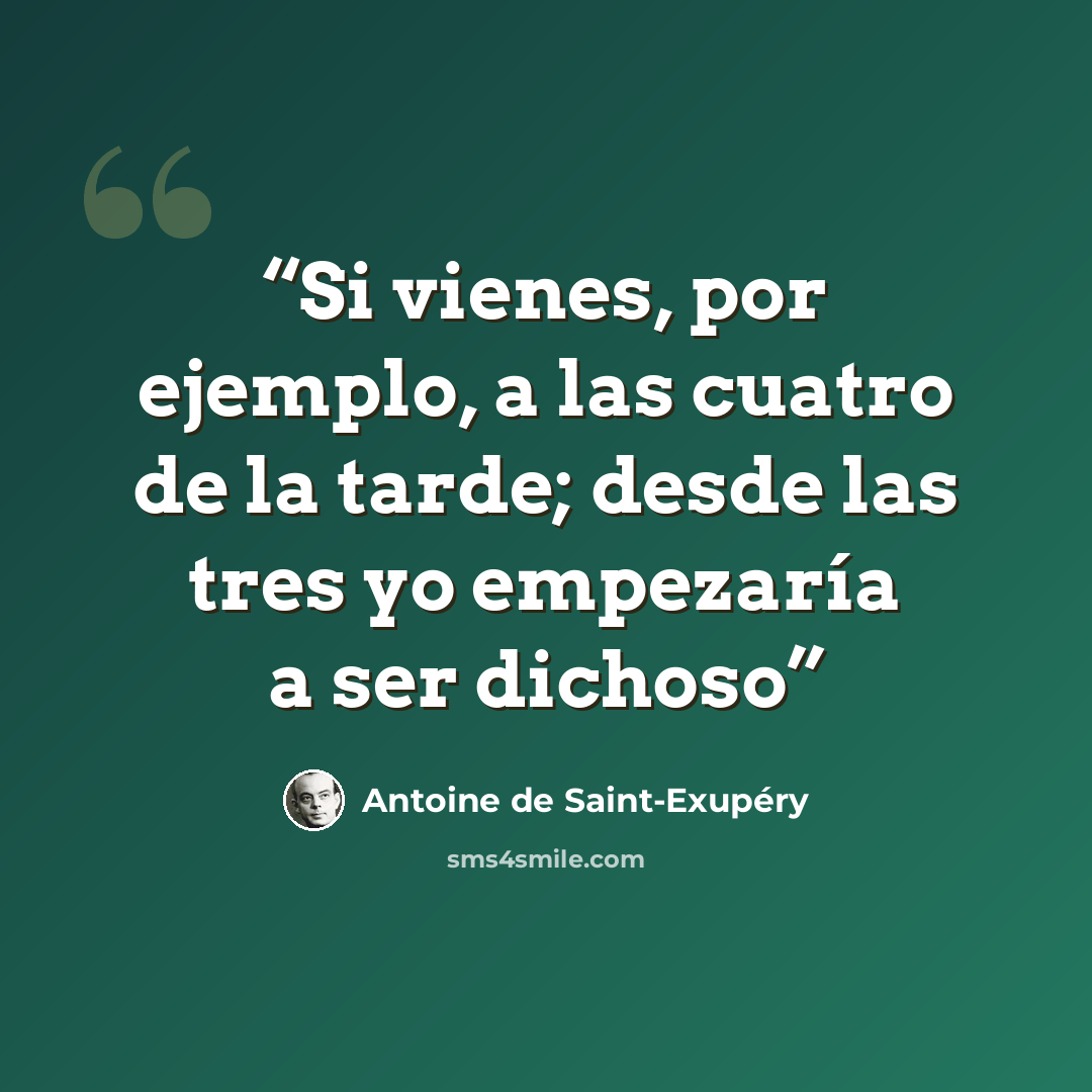 “Si vienes, por ejemplo, a las cuatro de la tarde; desde las tres yo empezaría a ser dichoso” quote by Antoine de Saint-Exupéry