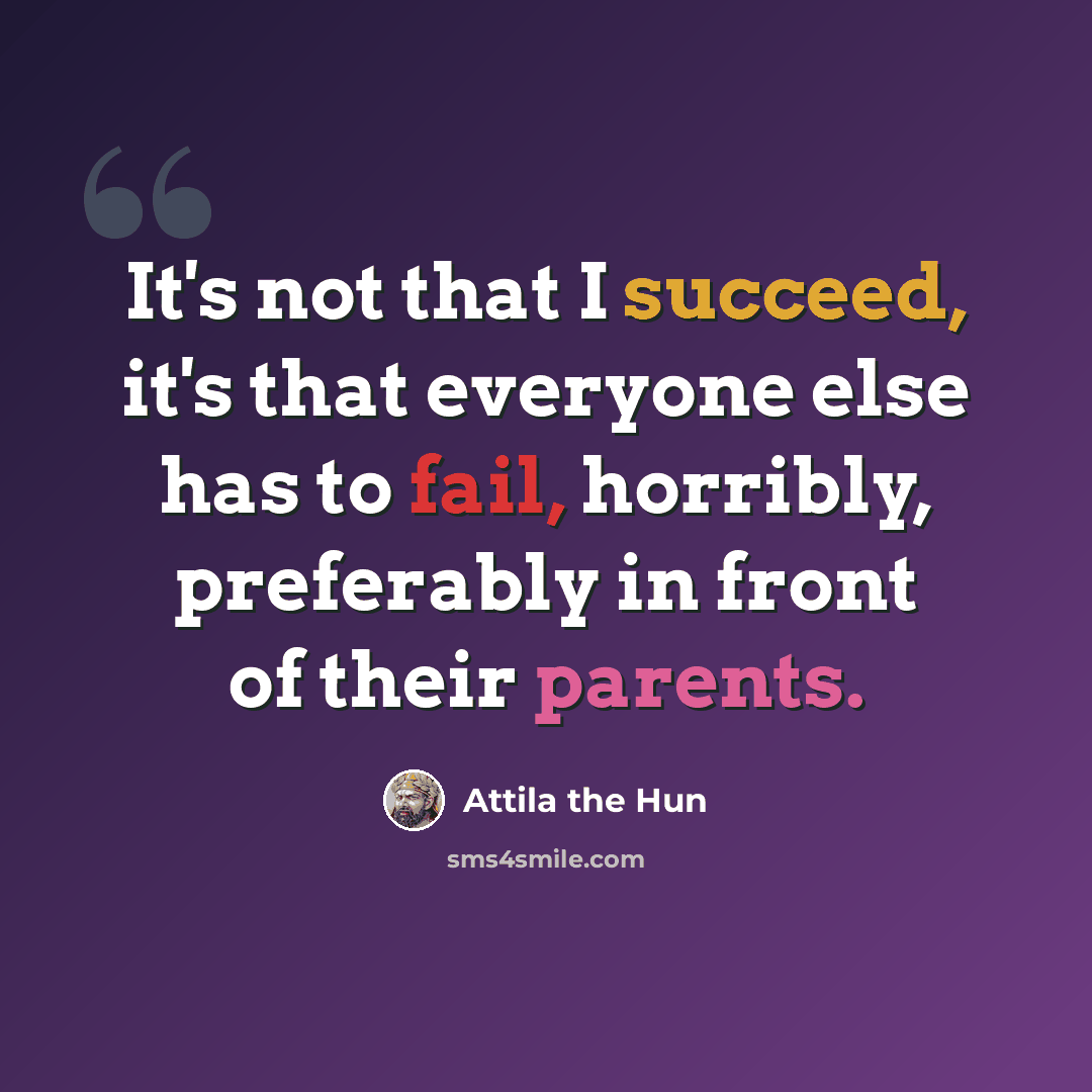 “It's not that I succeed, it's that everyone else has to fail, horribly, preferably in front of their parents.” quote by Attila the Hun