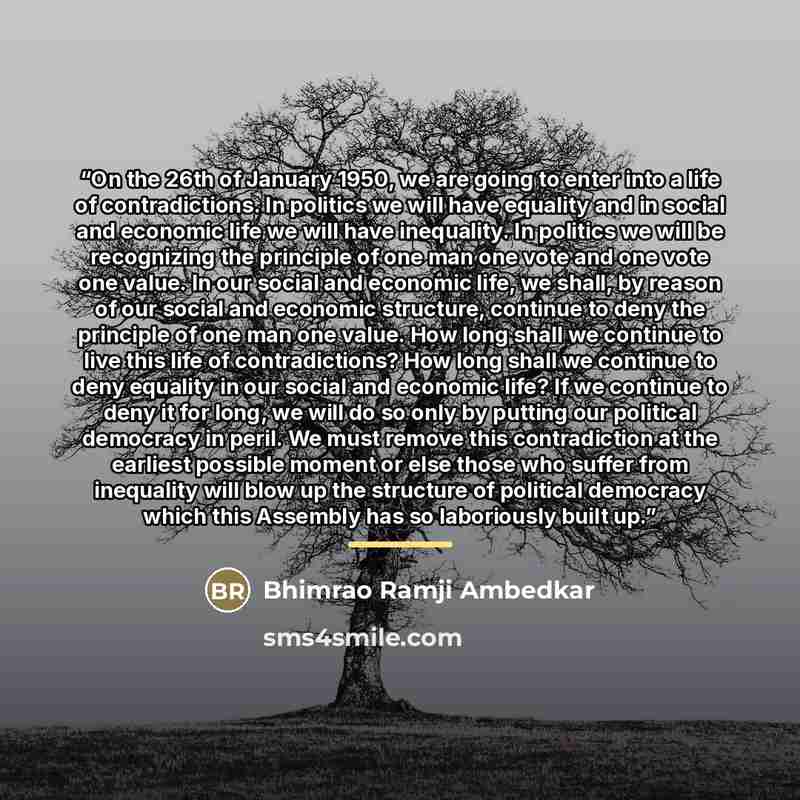 “On the 26th of January 1950, we are going to enter into a life of contradictions. In politics we will have equality and in social and economic life we will have inequality. In politics we will be recognizing the principle of one man one vote and one vote one value. In our social and economic life…” quote by Bhimrao Ramji Ambedkar