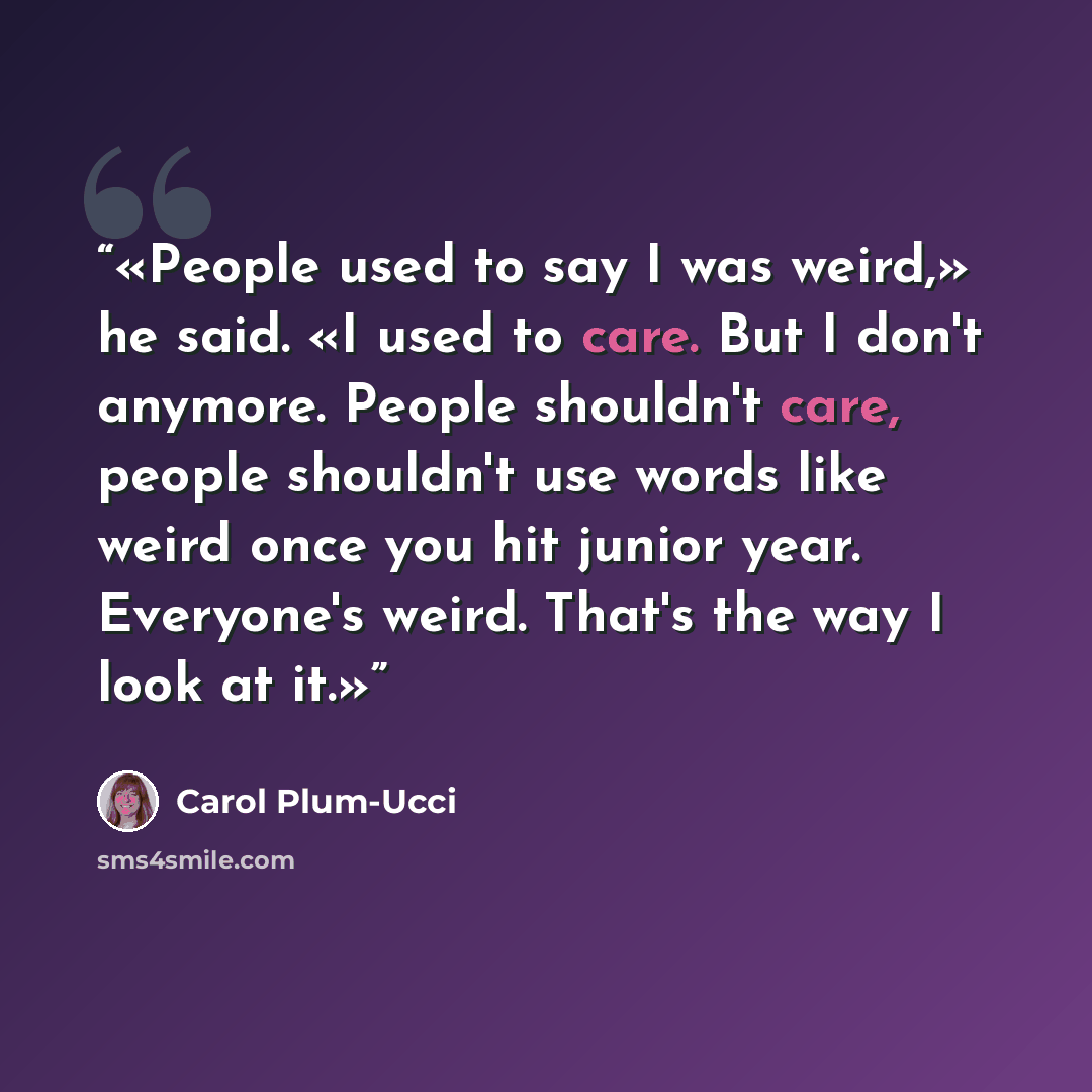 “People used to say I was weird,» he said. «I used to care. But I don't anymore. People shouldn't care, people shouldn't use words like weird once you hit junior year. Everyone's weird. That's the way I look at it.” quote by Carol Plum-Ucci