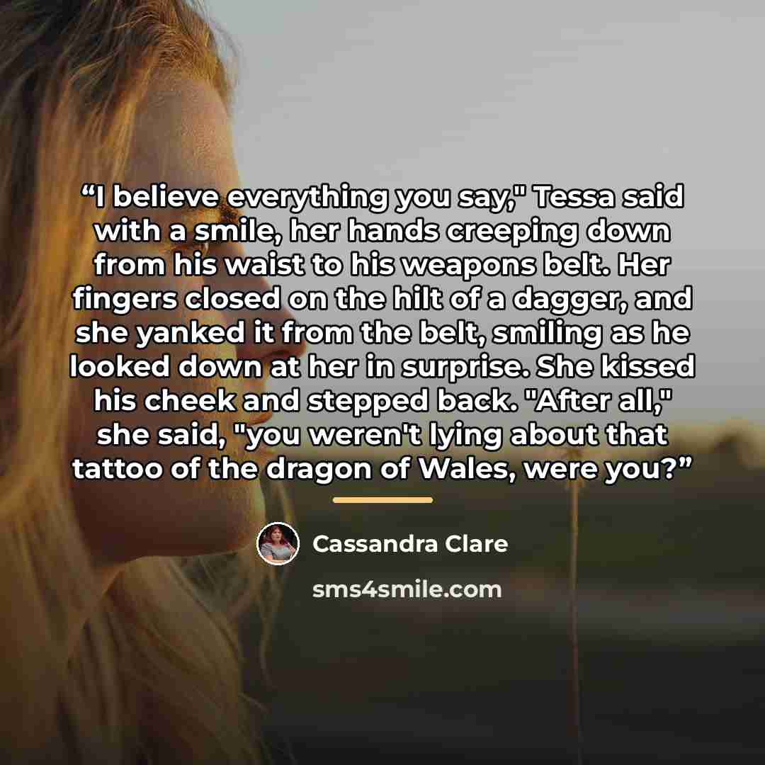 “I believe everything you say," Tessa said with a smile, her hands creeping down from his waist to his weapons belt. Her fingers closed on the hilt of a dagger, and she yanked it from the belt, smiling as he looked down at her in surprise. She kissed his cheek and stepped back. "After all," she…” quote by Cassandra Clare