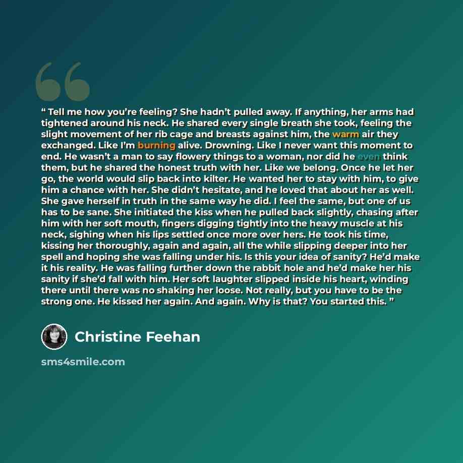 “Tell me how you’re feeling? She hadn’t pulled away. If anything, her arms had tightened around his neck. He shared every single breath she took, feeling the slight movement of her rib cage and breasts against him, the warm air they exchanged. Like I’m burning alive. Drowning. Like I never want…” quote by Christine Feehan