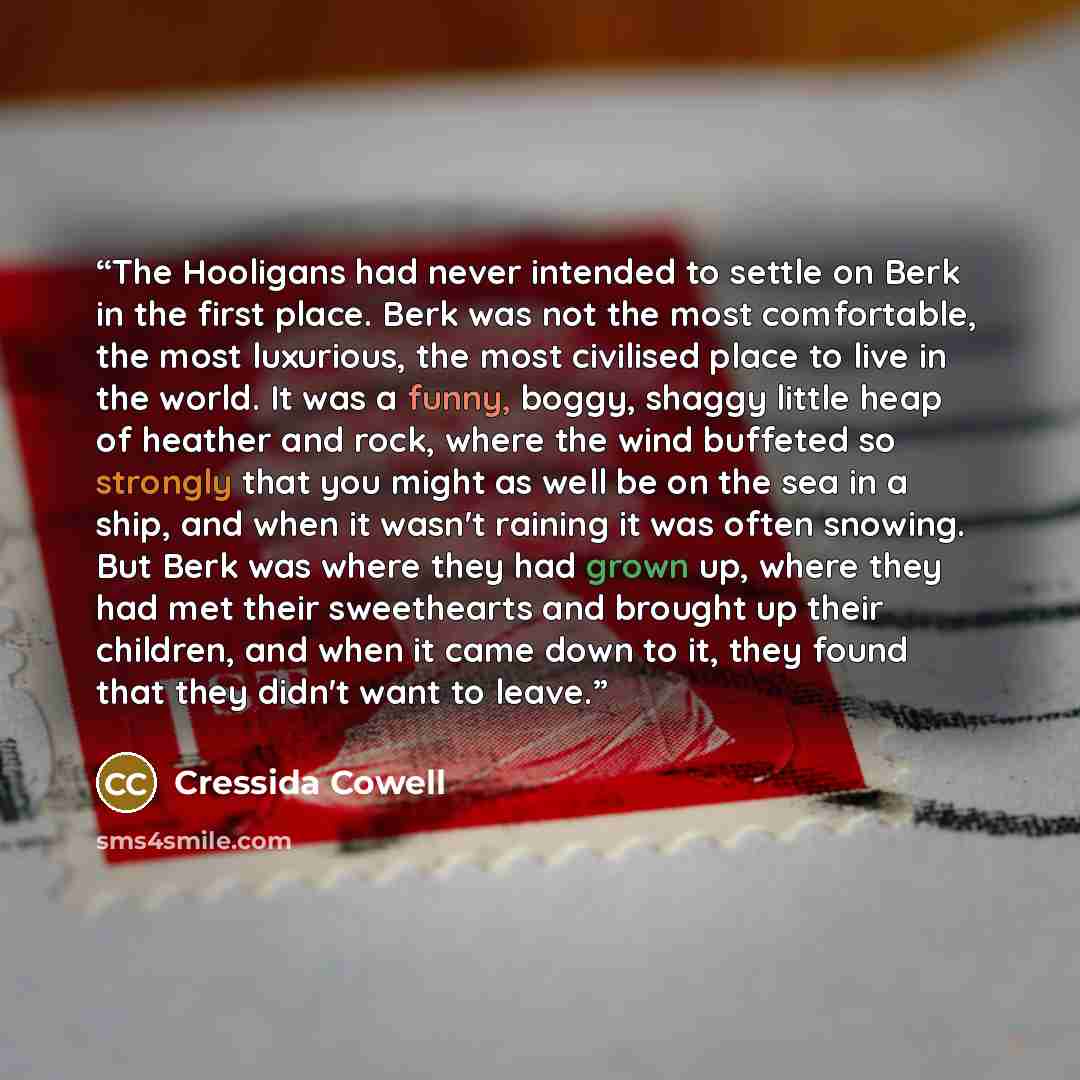 “The Hooligans had never intended to settle on Berk in the first place. Berk was not the most comfortable, the most luxurious, the most civilised place to live in the world. It was a funny, boggy, shaggy little heap of heather and rock, where the wind buffeted so strongly that you might as well be…” quote by Cressida Cowell