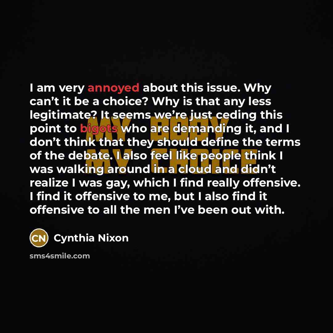 “I am very annoyed about this issue. Why can’t it be a choice? Why is that any less legitimate? It seems we’re just ceding this point to bigots who are demanding it, and I don’t think that they should define the terms of the debate. I also feel like people think I was walking around in a cloud and…” quote by Cynthia Nixon
